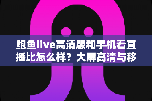 鲍鱼live高清版和手机看直播比怎么样？大屏高清与移动端直播观看体验全面对比解析