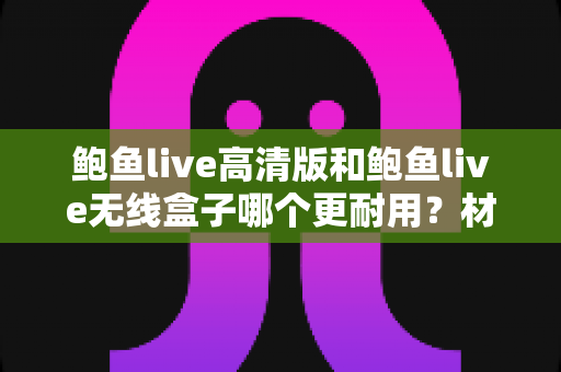 鲍鱼live高清版和鲍鱼live无线盒子哪个更耐用？材质、散热与寿命全面对比评测，帮你选到更省心的设备