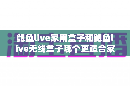 鲍鱼live家用盒子和鲍鱼live无线盒子哪个更适合家用？五大维度深度对比+场景化选购指南一次看懂