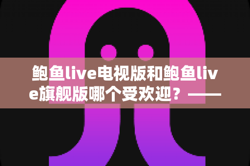 鲍鱼live电视版和鲍鱼live旗舰版哪个受欢迎?——深度对比解析与用户口碑全解读 鲍鱼live电视版和鲍鱼live旗舰版哪个受欢迎?——深度对比解析与用户口碑全解读