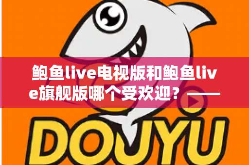 鲍鱼live电视版和鲍鱼live旗舰版哪个受欢迎?——深度对比解析与用户口碑全解读 鲍鱼live电视版和鲍鱼live旗舰版哪个受欢迎?——深度对比解析与用户口碑全解读