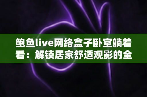 鲍鱼live网络盒子卧室躺着看：解锁居家舒适观影的全新生活方式