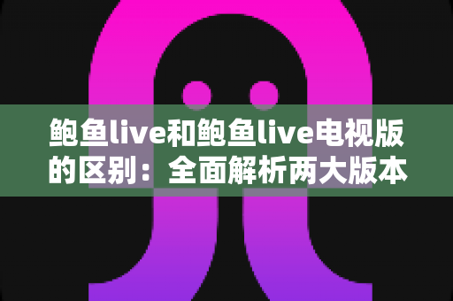鲍鱼live和鲍鱼live电视版的区别：全面解析两大版本，帮你选对最适合的使用方式