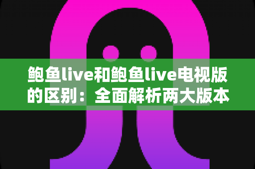 鲍鱼live和鲍鱼live电视版的区别：全面解析两大版本，帮你选对最适合的使用方式