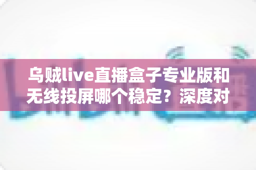 乌贼live直播盒子专业版和无线投屏哪个稳定？深度对比分析与选购指南