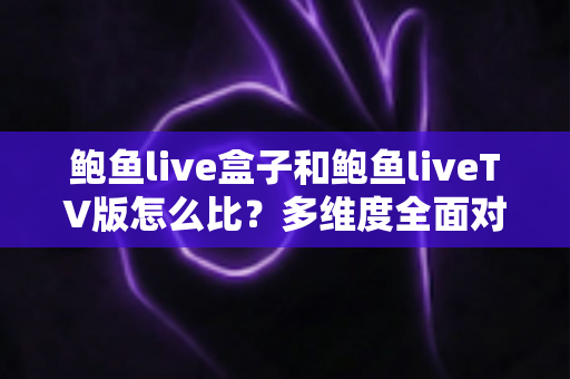 鲍鱼live盒子和鲍鱼liveTV版怎么比？多维度全面对比解析与选购指南