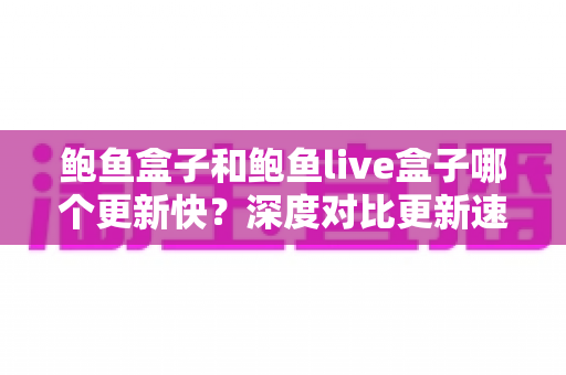 鲍鱼盒子和鲍鱼live盒子哪个更新快？深度对比更新速度与使用体验全解析