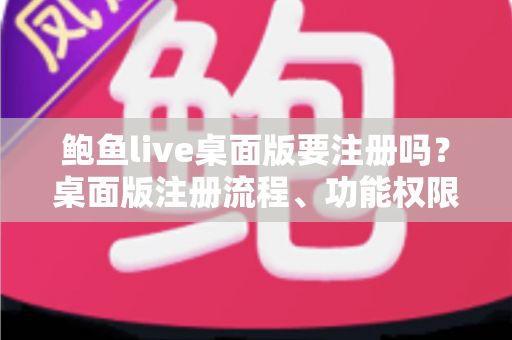 鲍鱼live桌面版要注册吗？桌面版注册流程、功能权限与安全使用全解析