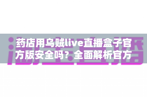 药店用乌贼live直播盒子官方版安全吗?全面解析官方版本安全性、合规要点与避坑指南 药店用乌贼live直播盒子官方版安全吗?全面解析官方版本安全性、合规要点与避坑指南
