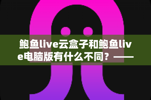 鲍鱼live云盒子和鲍鱼live电脑版有什么不同？——两大版本差异全解析与实用选择指南