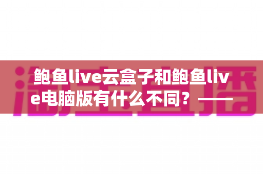 鲍鱼live云盒子和鲍鱼live电脑版有什么不同？——两大版本差异全解析与实用选择指南