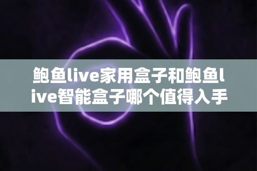 鲍鱼live家用盒子和鲍鱼live智能盒子哪个值得入手？一篇讲透的选购对比指南