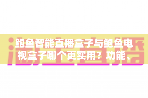 鲍鱼智能直播盒子与鲍鱼电视盒子哪个更实用？功能、性能与性价比全方位对比评测