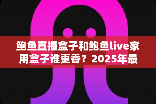 鲍鱼直播盒子和鲍鱼live家用盒子谁更香?2025年最全对比评测与选购避坑指南 鲍鱼直播盒子和鲍鱼live家用盒子谁更香?2025年最全对比评测与选购避坑指南