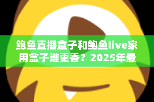 鲍鱼直播盒子和鲍鱼live家用盒子谁更香?2025年最全对比评测与选购避坑指南 鲍鱼直播盒子和鲍鱼live家用盒子谁更香?2025年最全对比评测与选购避坑指南