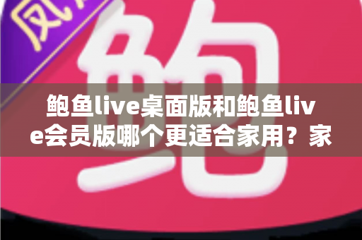 鲍鱼live桌面版和鲍鱼live会员版哪个更适合家用？家庭用户必读的深度对比评测与选购指南