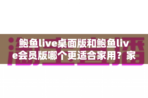 鲍鱼live桌面版和鲍鱼live会员版哪个更适合家用？家庭用户必读的深度对比评测与选购指南