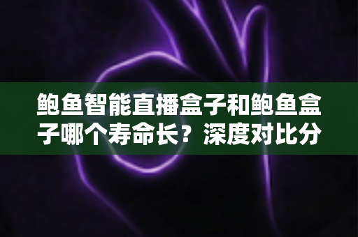 鲍鱼智能直播盒子和鲍鱼盒子哪个寿命长？深度对比分析帮你选对耐用设备