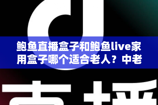 鲍鱼直播盒子和鲍鱼live家用盒子哪个适合老人？中老年家庭电视盒子选购全指南