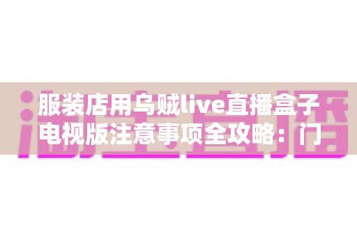 服装店用乌贼live直播盒子电视版注意事项全攻略:门店直播避坑与高效运营指南 服装店用乌贼live直播盒子电视版注意事项全攻略:门店直播避坑与高效运营指南