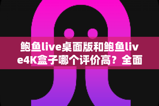 鲍鱼live桌面版和鲍鱼live4K盒子哪个评价高?全面对比解析与选购指南 鲍鱼live桌面版和鲍鱼live4K盒子哪个评价高?全面对比解析与选购指南