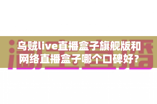 乌贼live直播盒子旗舰版和网络直播盒子哪个口碑好?深度对比评测帮你选对直播神器 乌贼live直播盒子旗舰版和网络直播盒子哪个口碑好?深度对比评测帮你选对直播神器