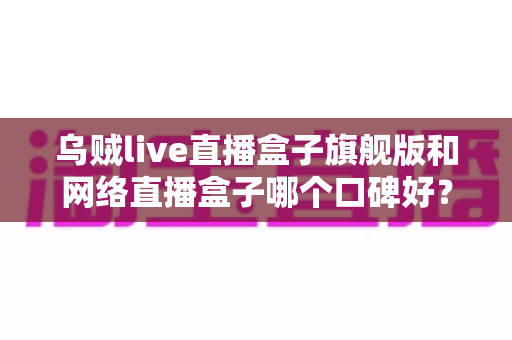 乌贼live直播盒子旗舰版和网络直播盒子哪个口碑好?深度对比评测帮你选对直播神器 乌贼live直播盒子旗舰版和网络直播盒子哪个口碑好?深度对比评测帮你选对直播神器