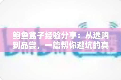 鲍鱼盒子经验分享:从选购到品尝,一篇帮你避坑的真实使用指南 鲍鱼盒子经验分享:从选购到品尝,一篇帮你避坑的真实使用指南