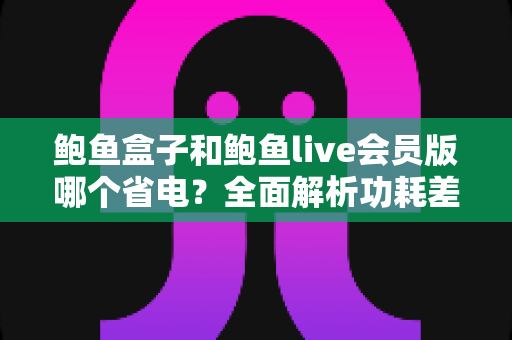 鲍鱼盒子和鲍鱼live会员版哪个省电?全面解析功耗差异与最佳省电选择指南 鲍鱼盒子和鲍鱼live会员版哪个省电?全面解析功耗差异与最佳省电选择指南