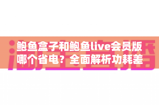 鲍鱼盒子和鲍鱼live会员版哪个省电?全面解析功耗差异与最佳省电选择指南 鲍鱼盒子和鲍鱼live会员版哪个省电?全面解析功耗差异与最佳省电选择指南