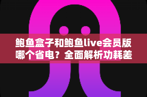 鲍鱼盒子和鲍鱼live会员版哪个省电？全面解析功耗差异与最佳省电选择指南