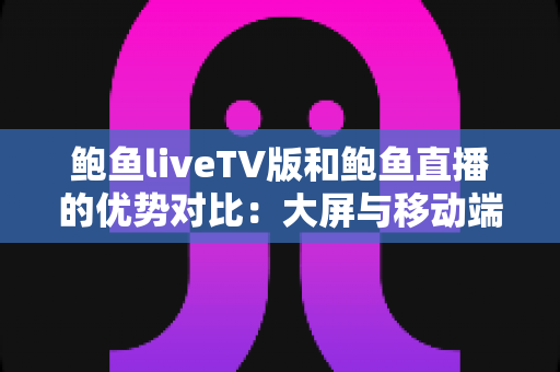 鲍鱼liveTV版和鲍鱼直播的优势对比：大屏与移动端全方位解析，帮你选出更适合的观看方式