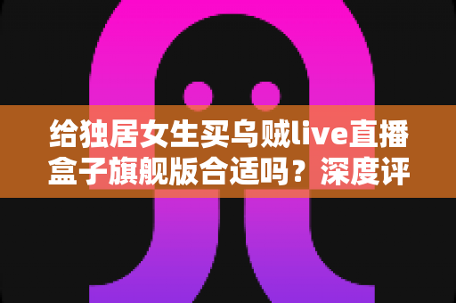 给独居女生买乌贼live直播盒子旗舰版合适吗?深度评测与购买避坑指南全解析 给独居女生买乌贼live直播盒子旗舰版合适吗?深度评测与购买避坑指南全解析
