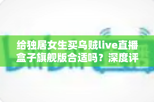 给独居女生买乌贼live直播盒子旗舰版合适吗？深度评测与购买避坑指南全解析