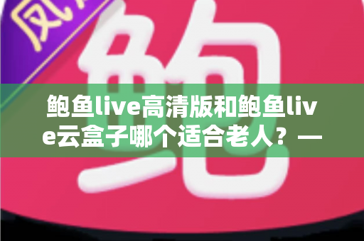 鲍鱼live高清版和鲍鱼live云盒子哪个适合老人？——老年观播设备深度对比与选购全指南