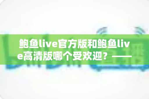 鲍鱼live官方版和鲍鱼live高清版哪个受欢迎？——深度解析两大版本的用户口碑与选择指南
