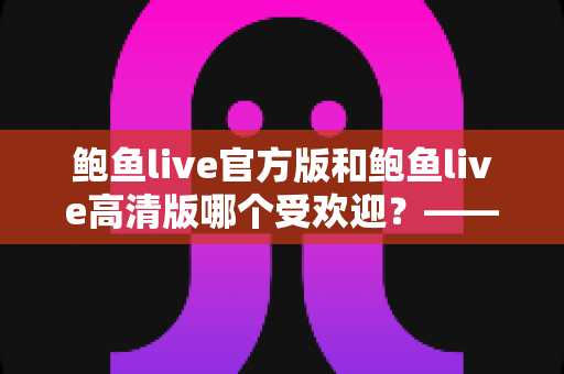 鲍鱼live官方版和鲍鱼live高清版哪个受欢迎？——深度解析两大版本的用户口碑与选择指南