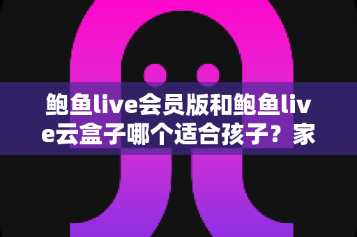 鲍鱼live会员版和鲍鱼live云盒子哪个适合孩子?家长必看的全面对比与安全选择指南 鲍鱼live会员版和鲍鱼live云盒子哪个适合孩子?家长必看的全面对比与安全选择指南