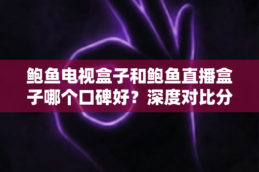 鲍鱼电视盒子和鲍鱼直播盒子哪个口碑好?深度对比分析与选购指南 鲍鱼电视盒子和鲍鱼直播盒子哪个口碑好?深度对比分析与选购指南