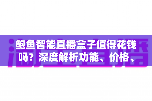 鲍鱼智能直播盒子值得花钱吗？深度解析功能、价格、风险与购买建议