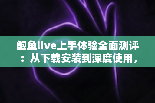 鲍鱼live上手体验全面测评：从下载安装到深度使用，一篇读懂这款直播平台的真实表现