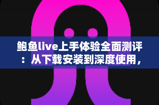 鲍鱼live上手体验全面测评：从下载安装到深度使用，一篇读懂这款直播平台的真实表现