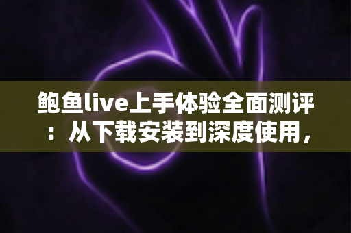 鲍鱼live上手体验全面测评：从下载安装到深度使用，一篇读懂这款直播平台的真实表现