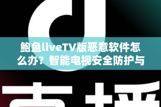 鲍鱼liveTV版恶意软件怎么办？智能电视安全防护与病毒清除完全指南