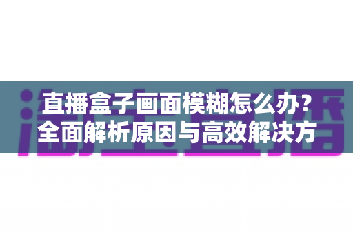 直播盒子画面模糊怎么办?全面解析原因与高效解决方法,助你轻松恢复高清观影体验 直播盒子画面模糊怎么办?全面解析原因与高效解决方法,助你轻松恢复高清观影体验