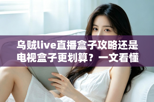 乌贼live直播盒子攻略还是电视盒子更划算?一文看懂家庭大屏观影的最优解 乌贼live直播盒子攻略还是电视盒子更划算?一文看懂家庭大屏观影的最优解