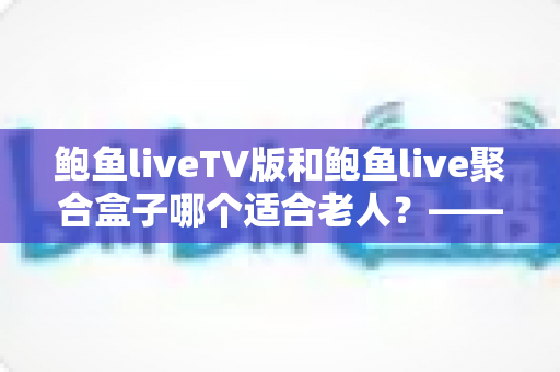 鲍鱼liveTV版和鲍鱼live聚合盒子哪个适合老人?——为爸妈挑选省心观影方案的全指南 鲍鱼liveTV版和鲍鱼live聚合盒子哪个适合老人?——为爸妈挑选省心观影方案的全指南