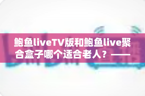 鲍鱼liveTV版和鲍鱼live聚合盒子哪个适合老人？——为爸妈挑选省心观影方案的全指南