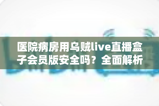 医院病房用乌贼live直播盒子会员版安全吗？全面解析使用风险、注意事项与更稳妥的选择