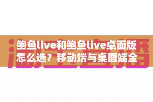 鲍鱼live和鲍鱼live桌面版怎么选？移动端与桌面端全维度对比指南